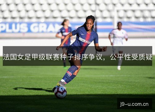 法国女足甲级联赛种子排序争议,公平性受质疑 法国女足甲级联赛种子排序争议,公平性受质疑